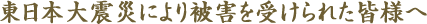 東日本大震災により被害を受けられた皆様へ