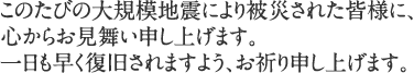 このたびの大規模地震により被災された皆様に、心からお見舞い申し上げます。一日も早く復旧されますよう、お祈り申し上げます。